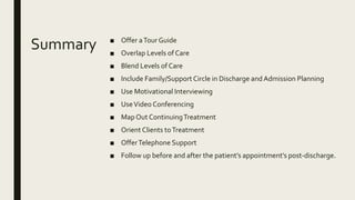 Summary ■ Offer aTour Guide
■ Overlap Levels of Care
■ Blend Levels of Care
■ Include Family/Support Circle in Discharge andAdmission Planning
■ Use Motivational Interviewing
■ UseVideo Conferencing
■ Map Out ContinuingTreatment
■ Orient Clients toTreatment
■ OfferTelephone Support
■ Follow up before and after the patient’s appointment’s post-discharge.
 