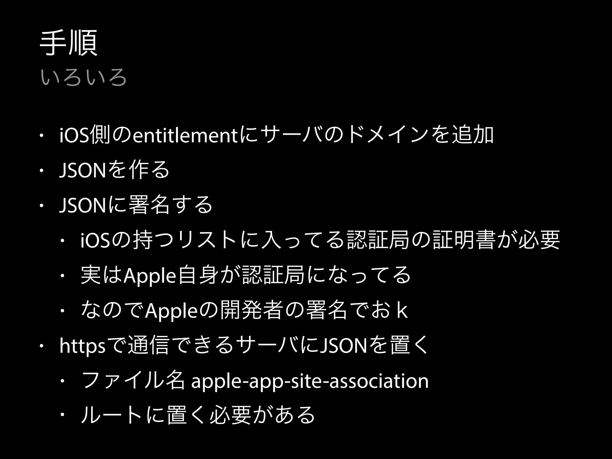手順 
いろいろ 
• iOS側のentitlementにサーバのドメインを追加 
• JSONを作る 
• JSONに署名する 
• iOSの持つリストに入ってる認証局の証明書が必要 
• 実はApple自身が認証局になってる 
• なのでAppleの開発者の署名でおｋ 
• httpsで通信できるサーバにJSONを置く 
• ファイル名 apple-app-site-association 
• ルートに置く必要がある 
 