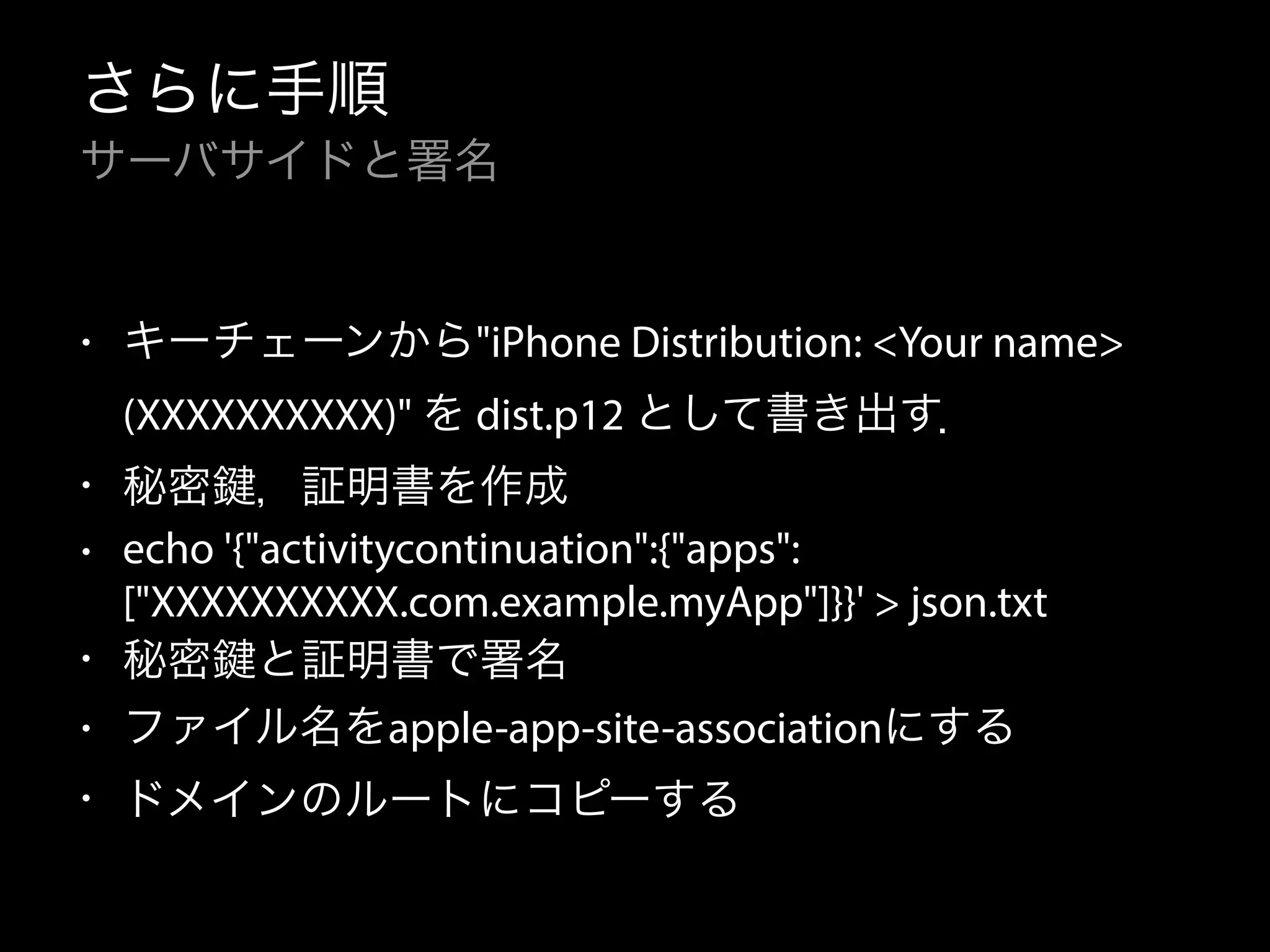 さらに手順 
サーバサイドと署名 
• キーチェーンから"iPhone Distribution: <Your name> 
(XXXXXXXXXX)" を dist.p12 として書き出す． 
• 秘密鍵，証明書を作成 
• echo '{"activitycontinuation":{"apps": 
["XXXXXXXXXX.com.example.myApp"]}}' > json.txt 
• 秘密鍵と証明書で署名 
• ファイル名をapple-app-site-associationにする 
• ドメインのルートにコピーする 
 