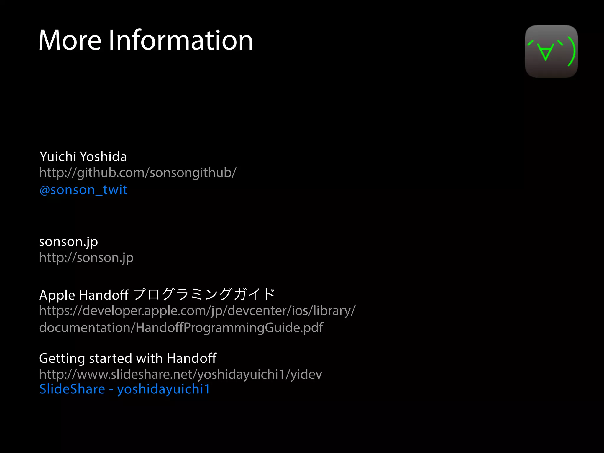 More Information 
Yuichi Yoshida 
http://github.com/sonsongithub/ 
@sonson_twit 
sonson.jp 
http://sonson.jp 
Apple Handoff プログラミングガイド 
https://developer.apple.com/jp/devcenter/ios/library/ 
documentation/HandoffProgrammingGuide.pdf 
Getting started with Handoff 
http://www.slideshare.net/yoshidayuichi1/yidev 
SlideShare - yoshidayuichi1 
