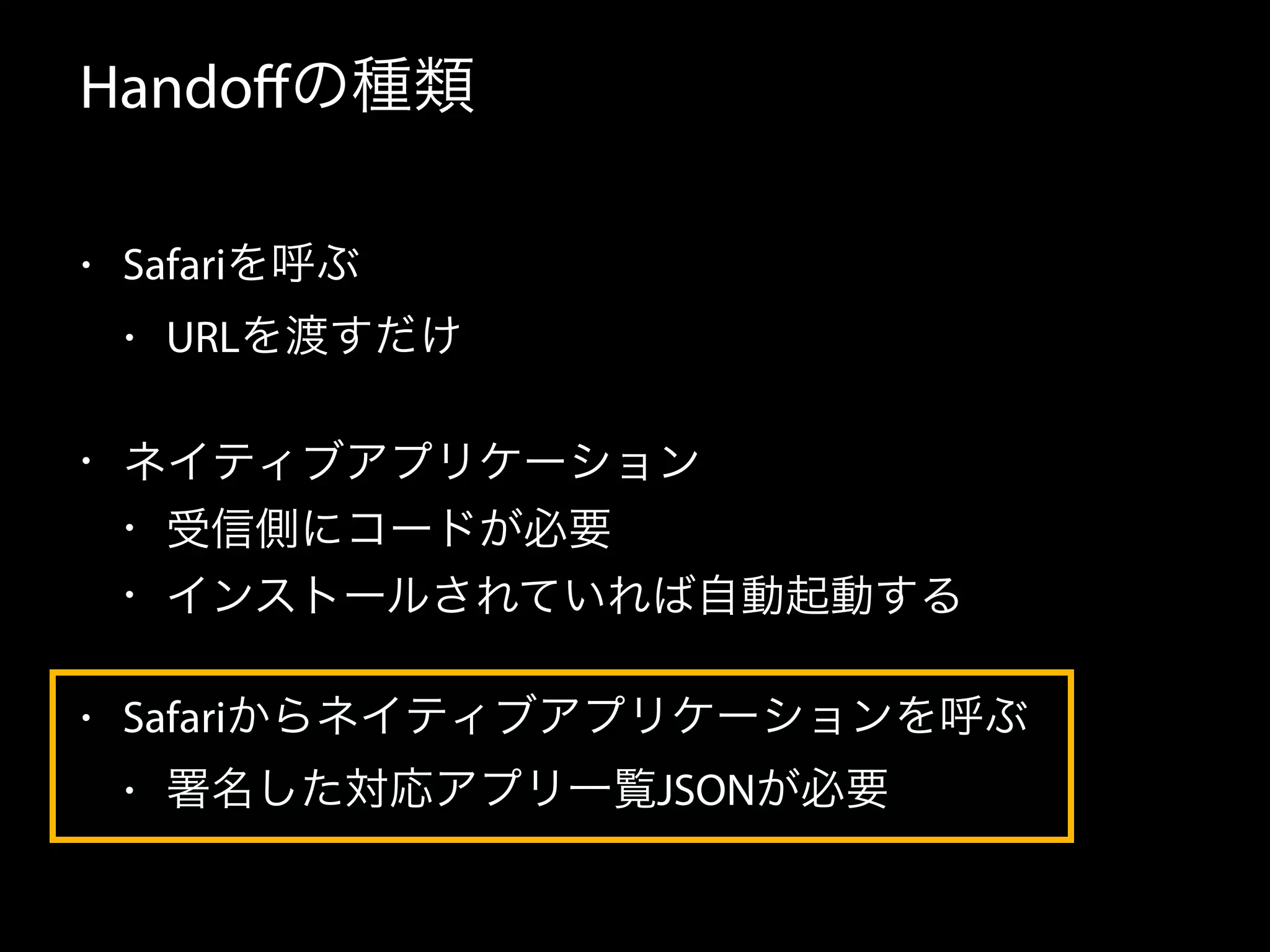 Handoffの種類 
• Safariを呼ぶ 
• URLを渡すだけ 
• ネイティブアプリケーション 
• 受信側にコードが必要 
• インストールされていれば自動起動する 
• Safariからネイティブアプリケーションを呼ぶ 
• 署名した対応アプリ一覧JSONが必要 
 
