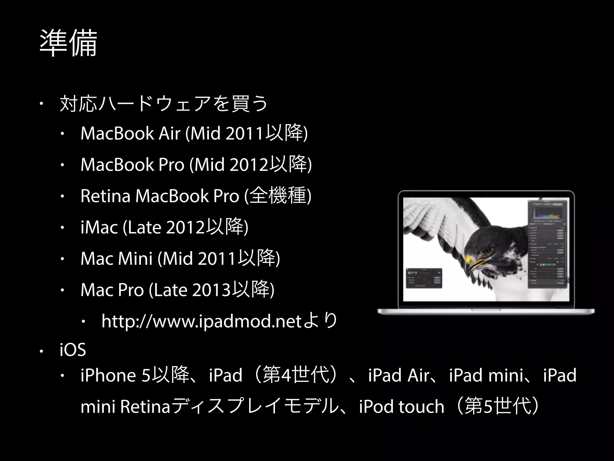 準備 
• 対応ハードウェアを買う 
• MacBook Air (Mid 2011以降) 
• MacBook Pro (Mid 2012以降) 
• Retina MacBook Pro (全機種) 
• iMac (Late 2012以降) 
• Mac Mini (Mid 2011以降) 
• Mac Pro (Late 2013以降) 
• http://www.ipadmod.netより 
• iOS 
• iPhone 5以降、iPad（第4世代）、iPad Air、iPad mini、iPad 
mini Retinaディスプレイモデル、iPod touch（第5世代） 
 