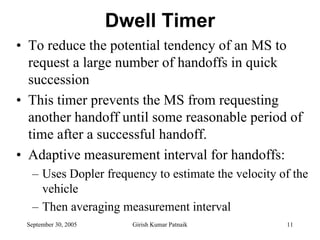 Dwell Timer
• To reduce the potential tendency of an MS to
  request a large number of handoffs in quick
  succession
• This timer prevents the MS from requesting
  another handoff until some reasonable period of
  time after a successful handoff.
• Adaptive measurement interval for handoffs:
  – Uses Dopler frequency to estimate the velocity of the
    vehicle
  – Then averaging measurement interval
 September 30, 2005     Girish Kumar Patnaik        11
 