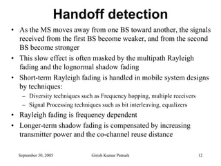 Handoff detection
• As the MS moves away from one BS toward another, the signals
  received from the first BS become weaker, and from the second
  BS become stronger
• This slow effect is often masked by the multipath Rayleigh
  fading and the lognormal shadow fading
• Short-term Rayleigh fading is handled in mobile system designs
  by techniques:
   – Diversity techniques such as Frequency hopping, multiple receivers
   – Signal Processing techniques such as bit interleaving, equalizers
• Rayleigh fading is frequency dependent
• Longer-term shadow fading is compensated by increasing
  transmitter power and the co-channel reuse distance

  September 30, 2005          Girish Kumar Patnaik                        12
 