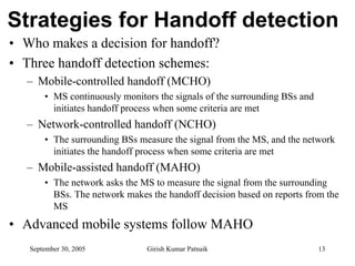 Strategies for Handoff detection
• Who makes a decision for handoff?
• Three handoff detection schemes:
  – Mobile-controlled handoff (MCHO)
       • MS continuously monitors the signals of the surrounding BSs and
         initiates handoff process when some criteria are met
  – Network-controlled handoff (NCHO)
       • The surrounding BSs measure the signal from the MS, and the network
         initiates the handoff process when some criteria are met
  – Mobile-assisted handoff (MAHO)
       • The network asks the MS to measure the signal from the surrounding
         BSs. The network makes the handoff decision based on reports from the
         MS
• Advanced mobile systems follow MAHO
   September 30, 2005          Girish Kumar Patnaik                        13
 