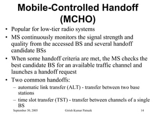 Mobile-Controlled Handoff
              (MCHO)
• Popular for low-tier radio systems
• MS continuously monitors the signal strength and
  quality from the accessed BS and several handoff
  candidate BSs
• When some handoff criteria are met, the MS checks the
  best candidate BS for an available traffic channel and
  launches a handoff request
• Two common handoffs:
   – automatic link transfer (ALT) - transfer between two base
     stations
   – time slot transfer (TST) - transfer between channels of a single
     BS
   September 30, 2005       Girish Kumar Patnaik                14
 