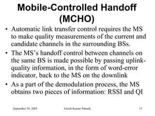 Mobile-Controlled Handoff
             (MCHO)
• Automatic link transfer control requires the MS
  to make quality measurements of the current and
  candidate channels in the surrounding BSs.
• The MS’s handoff control between channels on
  the same BS is made possible by passing uplink-
  quality information, in the form of word-error
  indicator, back to the MS on the downlink
• As a part of the demodulation process, the MS
  obtains two pieces of information: RSSI and QI

  September 30, 2005   Girish Kumar Patnaik   15
 
