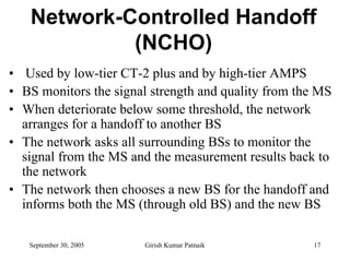 Network-Controlled Handoff
            (NCHO)
• Used by low-tier CT-2 plus and by high-tier AMPS
• BS monitors the signal strength and quality from the MS
• When deteriorate below some threshold, the network
  arranges for a handoff to another BS
• The network asks all surrounding BSs to monitor the
  signal from the MS and the measurement results back to
  the network
• The network then chooses a new BS for the handoff and
  informs both the MS (through old BS) and the new BS

   September 30, 2005   Girish Kumar Patnaik         17
 
