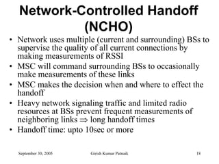 Network-Controlled Handoff
           (NCHO)
• Network uses multiple (current and surrounding) BSs to
  supervise the quality of all current connections by
  making measurements of RSSI
• MSC will command surrounding BSs to occasionally
  make measurements of these links
• MSC makes the decision when and where to effect the
  handoff
• Heavy network signaling traffic and limited radio
  resources at BSs prevent frequent measurements of
  neighboring links ⇒ long handoff times
• Handoff time: upto 10sec or more

  September 30, 2005   Girish Kumar Patnaik         18
 