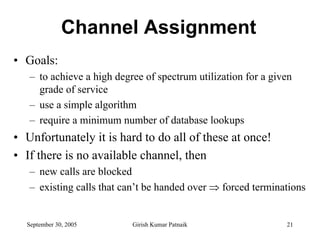 Channel Assignment
• Goals:
   – to achieve a high degree of spectrum utilization for a given
     grade of service
   – use a simple algorithm
   – require a minimum number of database lookups
• Unfortunately it is hard to do all of these at once!
• If there is no available channel, then
   – new calls are blocked
   – existing calls that can’t be handed over ⇒ forced terminations


  September 30, 2005       Girish Kumar Patnaik                21
 