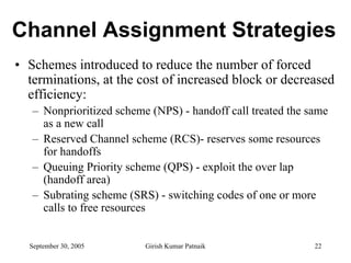 Channel Assignment Strategies
• Schemes introduced to reduce the number of forced
  terminations, at the cost of increased block or decreased
  efficiency:
   – Nonprioritized scheme (NPS) - handoff call treated the same
     as a new call
   – Reserved Channel scheme (RCS)- reserves some resources
     for handoffs
   – Queuing Priority scheme (QPS) - exploit the over lap
     (handoff area)
   – Subrating scheme (SRS) - switching codes of one or more
     calls to free resources


  September 30, 2005      Girish Kumar Patnaik               22
 