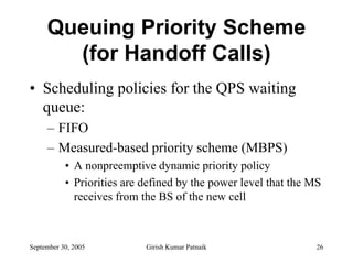 Queuing Priority Scheme
       (for Handoff Calls)
• Scheduling policies for the QPS waiting
  queue:
     – FIFO
     – Measured-based priority scheme (MBPS)
           • A nonpreemptive dynamic priority policy
           • Priorities are defined by the power level that the MS
             receives from the BS of the new cell



September 30, 2005          Girish Kumar Patnaik                 26
 