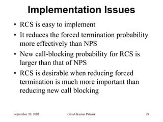 Implementation Issues
• RCS is easy to implement
• It reduces the forced termination probability
  more effectively than NPS
• New call-blocking probability for RCS is
  larger than that of NPS
• RCS is desirable when reducing forced
  termination is much more important than
  reducing new call blocking


September 30, 2005   Girish Kumar Patnaik     28
 