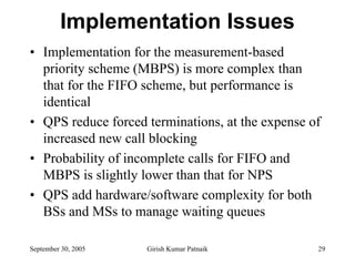 Implementation Issues
• Implementation for the measurement-based
  priority scheme (MBPS) is more complex than
  that for the FIFO scheme, but performance is
  identical
• QPS reduce forced terminations, at the expense of
  increased new call blocking
• Probability of incomplete calls for FIFO and
  MBPS is slightly lower than that for NPS
• QPS add hardware/software complexity for both
  BSs and MSs to manage waiting queues

September 30, 2005   Girish Kumar Patnaik         29
 