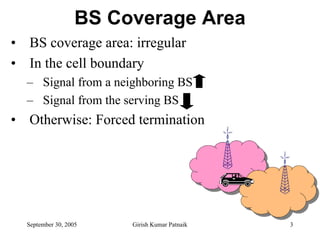 BS Coverage Area
• BS coverage area: irregular
• In the cell boundary
  – Signal from a neighboring BS
  – Signal from the serving BS
• Otherwise: Forced termination




  September 30, 2005    Girish Kumar Patnaik   3
 