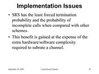 Implementation Issues
• SRS has the least forced termination
  probability and the probability of
  incomplete calls when compared with other
  schemes.
• This benefit is gained at the expense of the
  extra hardware/software complexity
  required to subrate a channel.



September 30, 2005   Girish Kumar Patnaik    30
 