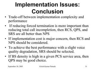 Implementation Issues:
               Conclusion
• Trade-off between implementation complexity and
  performance
• If reducing forced termination is more important than
  reducing total call incompletion, then RCS, QPS, and
  SRS are all better than NPS
• If implementation cost is major concern, then RCS and
  NPS should be considered.
• To achieve the best performance with a slight voice
  quality degradation, SRS should be selected.
• If BS density is high in a given PCS service area, then
  QPS may be good choice.
  September 30, 2005   Girish Kumar Patnaik          31
 