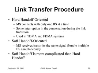 Link Transfer Procedure
• Hard Handoff-Oriented
     – MS connects with only one BS at a time
     – Some interruption in the conversation during the link
       transition
     – Used in TDMA and FDMA systems
• Soft Handoff-Oriented
     – MS receives/transmits the same signal from/to multiple
       BS simultaneously
• Soft Handoff is more complicated than Hard
  Handoff

September 30, 2005       Girish Kumar Patnaik                  33
 