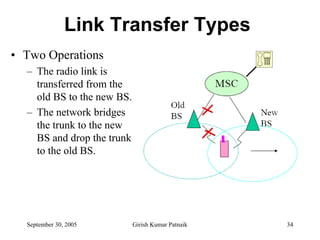 Link Transfer Types
• Two Operations
  – The radio link is
    transferred from the
    old BS to the new BS.
  – The network bridges
    the trunk to the new
    BS and drop the trunk
    to the old BS.




  September 30, 2005        Girish Kumar Patnaik   34
 
