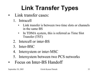 Link Transfer Types
•      Link transfer cases:
     1. Intracell
           •     Link transfer is between two time slots or channels
                 in the same BS
           •     In TDMA system, this is referred as Time Slot
                 Transfer (TST)
     2.     Intercell or inter-BS
     3.     Inter-BSC
     4.     Intersystem or inter-MSC
     5.     Intersystem between two PCS networks
•      Focus on Inter-BS Handoff
September 30, 2005            Girish Kumar Patnaik                35
 