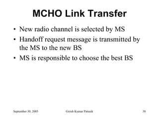 MCHO Link Transfer
• New radio channel is selected by MS
• Handoff request message is transmitted by
  the MS to the new BS
• MS is responsible to choose the best BS




September 30, 2005   Girish Kumar Patnaik     38
 