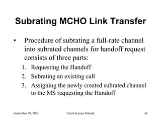 Subrating MCHO Link Transfer

•      Procedure of subrating a full-rate channel
       into subrated channels for handoff request
       consists of three parts:
     1. Requesting the Handoff
     2. Subrating an existing call
     3. Assigning the newly created subrated channel
        to the MS requesting the Handoff


September 30, 2005    Girish Kumar Patnaik         42
 