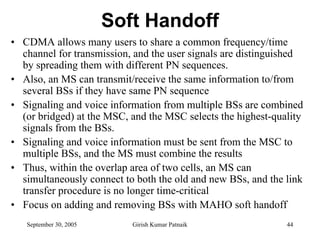 Soft Handoff
• CDMA allows many users to share a common frequency/time
  channel for transmission, and the user signals are distinguished
  by spreading them with different PN sequences.
• Also, an MS can transmit/receive the same information to/from
  several BSs if they have same PN sequence
• Signaling and voice information from multiple BSs are combined
  (or bridged) at the MSC, and the MSC selects the highest-quality
  signals from the BSs.
• Signaling and voice information must be sent from the MSC to
  multiple BSs, and the MS must combine the results
• Thus, within the overlap area of two cells, an MS can
  simultaneously connect to both the old and new BSs, and the link
  transfer procedure is no longer time-critical
• Focus on adding and removing BSs with MAHO soft handoff
   September 30, 2005      Girish Kumar Patnaik               44
 