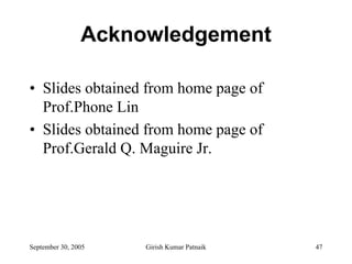 Acknowledgement

• Slides obtained from home page of
  Prof.Phone Lin
• Slides obtained from home page of
  Prof.Gerald Q. Maguire Jr.




September 30, 2005   Girish Kumar Patnaik   47
 