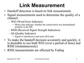 Link Measurement
• Handoff detection is based on link measurement.
• Signal measurements used to determine the quality of a
  channel:
   – WEI (Word Error Indicator)
         • Metric that indicates whether the current burst was demodulated
           properly in the MS
   – RSSI (Received Signal Strength Indication)
   – QI (Quality Indicator)
         • Signal to interference and noise (S/I) ratio
• To make the handoff decision accurately and quickly, it
  is desirable to use both WEI (over a period of time) and
  RSSI (instantaneously)
• RSSI measurements are affected by Fading

  September 30, 2005             Girish Kumar Patnaik                        6
 
