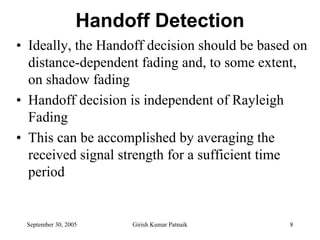 Handoff Detection
• Ideally, the Handoff decision should be based on
  distance-dependent fading and, to some extent,
  on shadow fading
• Handoff decision is independent of Rayleigh
  Fading
• This can be accomplished by averaging the
  received signal strength for a sufficient time
  period


 September 30, 2005    Girish Kumar Patnaik    8
 