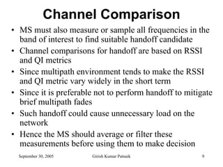 Channel Comparison
• MS must also measure or sample all frequencies in the
  band of interest to find suitable handoff candidate
• Channel comparisons for handoff are based on RSSI
  and QI metrics
• Since multipath environment tends to make the RSSI
  and QI metric vary widely in the short term
• Since it is preferable not to perform handoff to mitigate
  brief multipath fades
• Such handoff could cause unnecessary load on the
  network
• Hence the MS should average or filter these
  measurements before using them to make decision
  September 30, 2005   Girish Kumar Patnaik            9
 