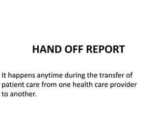 HAND OFF REPORT
It happens anytime during the transfer of
patient care from one health care provider
to another.
 