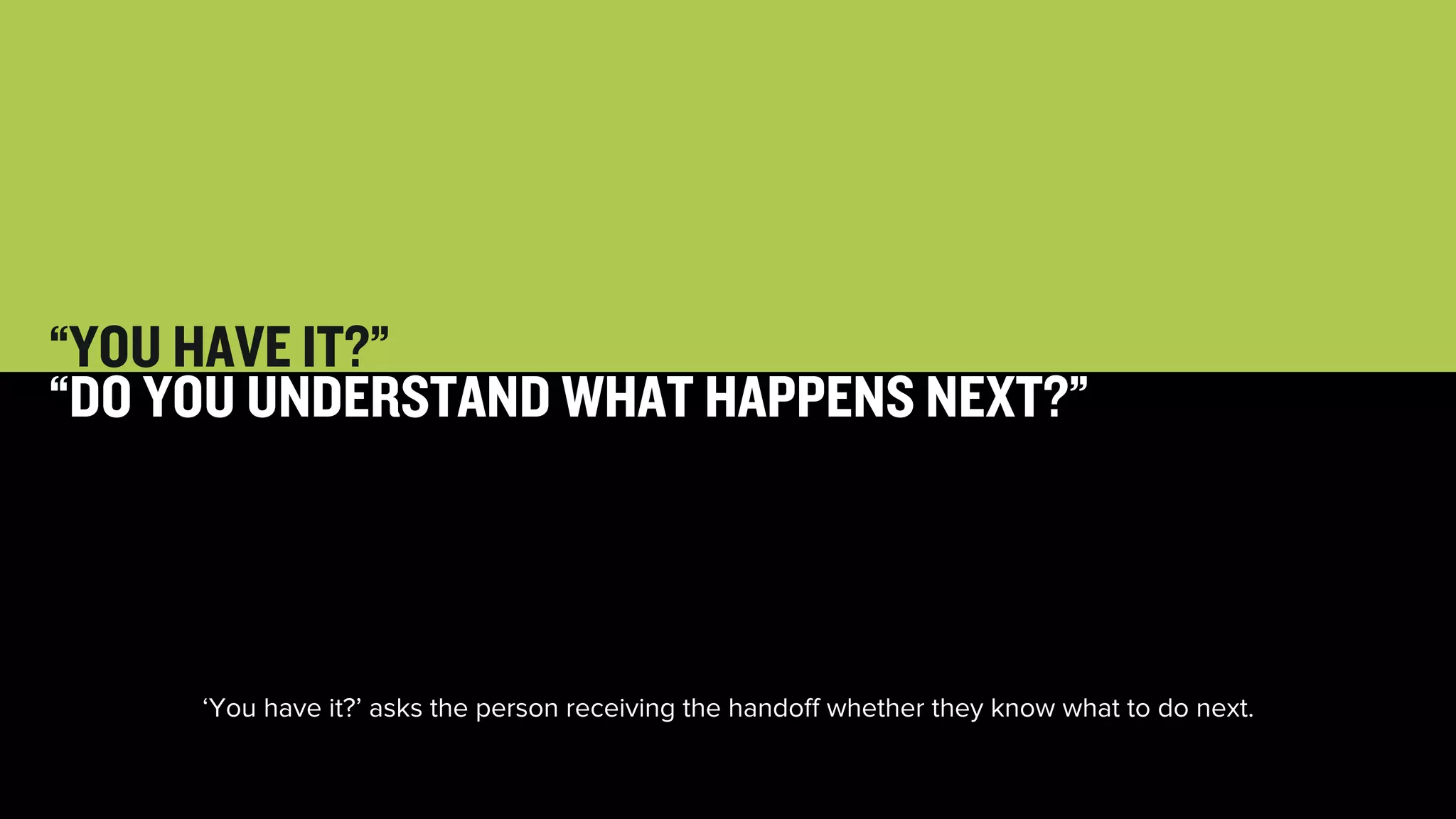 24 
“YOU HAVE IT?” 
“DO YOU UNDERSTAND WHAT HAPPENS NEXT?” 
‘You have it?’ asks the person receiving the handoff whether they know what to do next. 
 