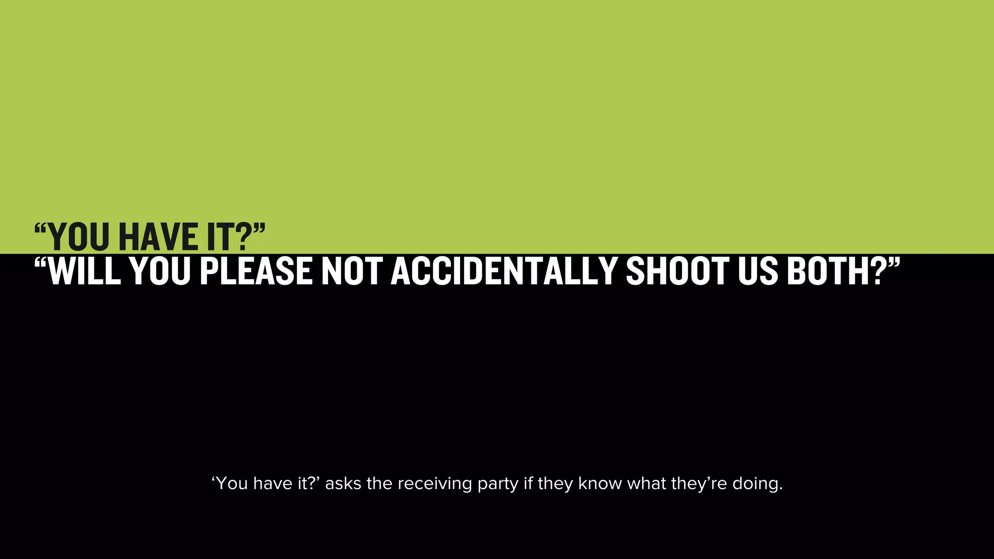 25 
“YOU HAVE IT?” 
“WILL YOU PLEASE NOT ACCIDENTALLY SHOOT US BOTH?” 
‘You have it?’ asks the receiving party if they know what they’re doing. 
 