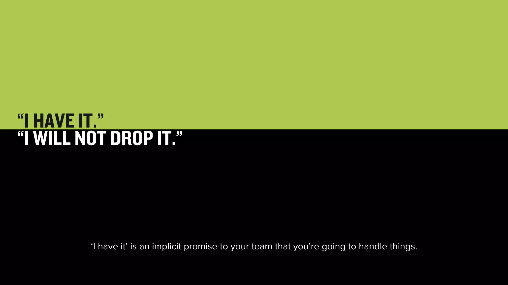 28 
“I HAVE IT.” 
“I WILL NOT DROP IT.” 
‘I have it’ is an implicit promise to your team that you’re going to handle things. 
 