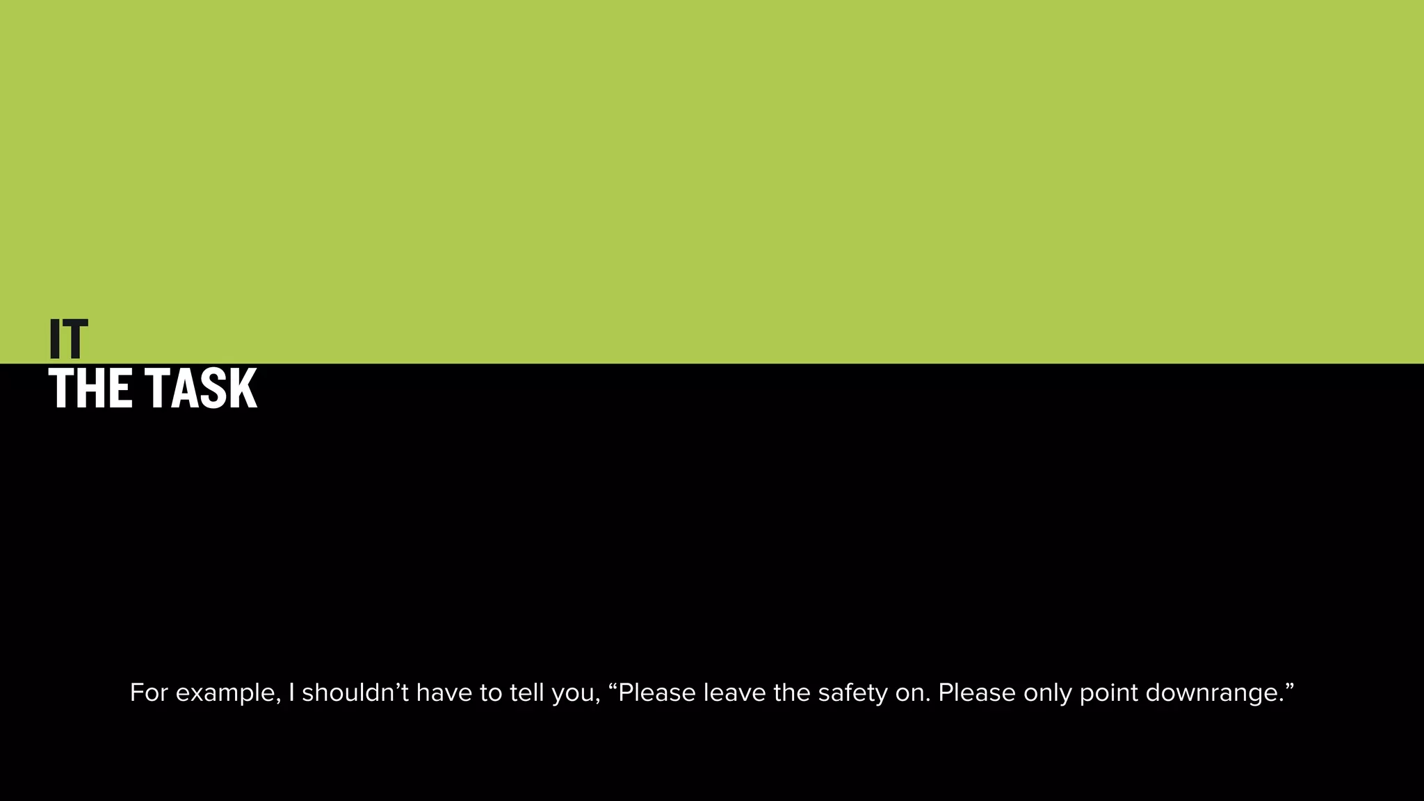 33 
IT 
THE TASK 
For example, I shouldn’t have to tell you, “Please leave the safety on. Please only point downrange.” 
 