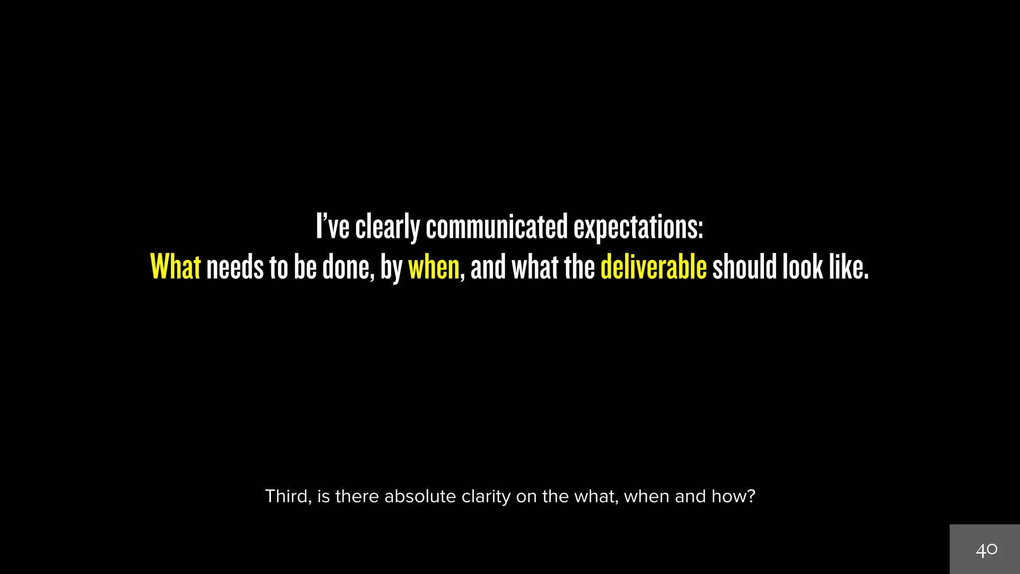 40 
I’ve clearly communicated expectations: 
What needs to be done, by when, and what the deliverable should look like. 
Third, is there absolute clarity on the what, when and how? 
 