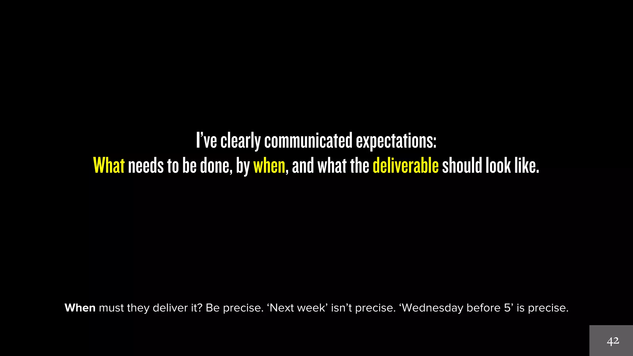 42 
I’ve clearly communicated expectations: 
What needs to be done, by when, and what the deliverable should look like. 
When must they deliver it? Be precise. ‘Next week’ isn’t precise. ‘Wednesday before 5’ is precise. 
 