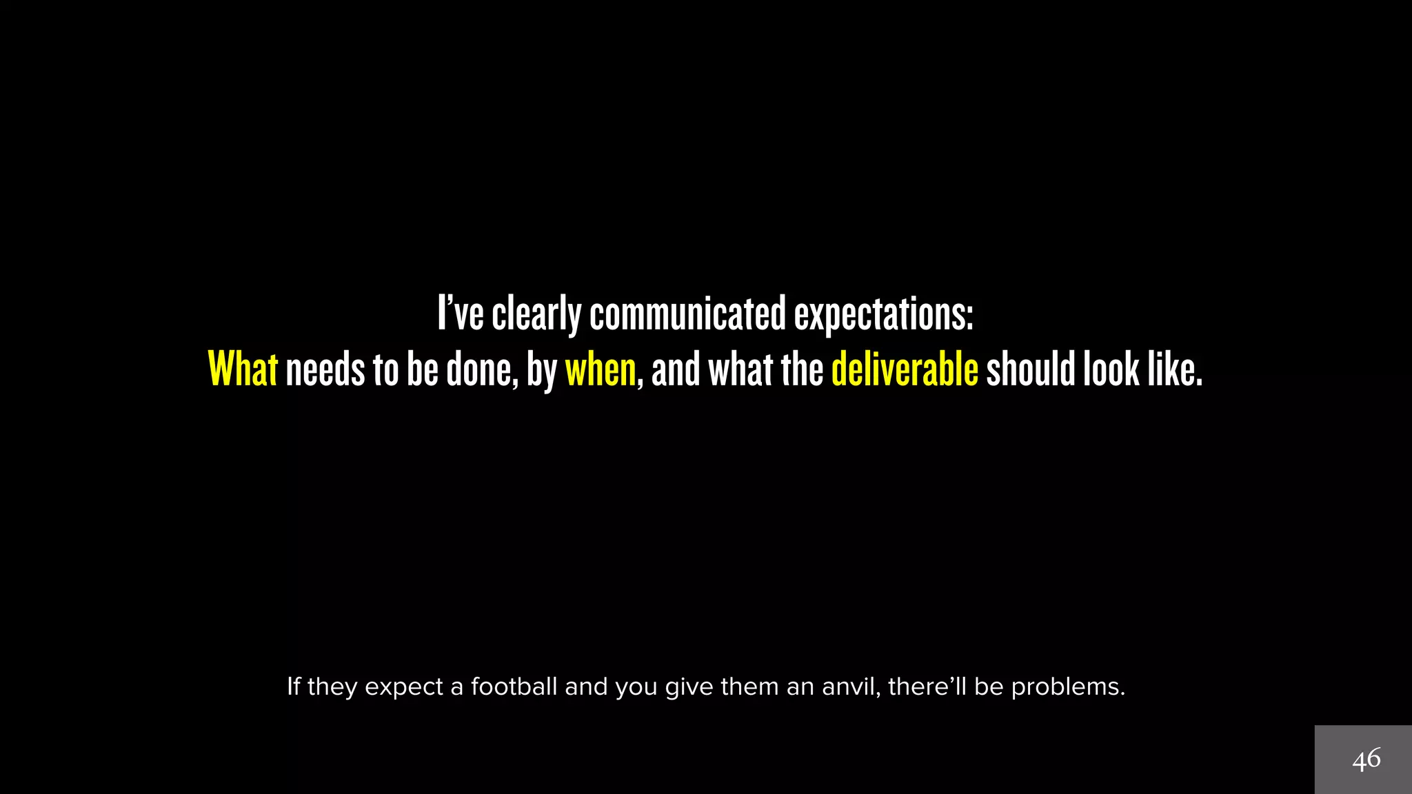 46 
I’ve clearly communicated expectations: 
What needs to be done, by when, and what the deliverable should look like. 
If they expect a football and you give them an anvil, there’ll be problems. 
 