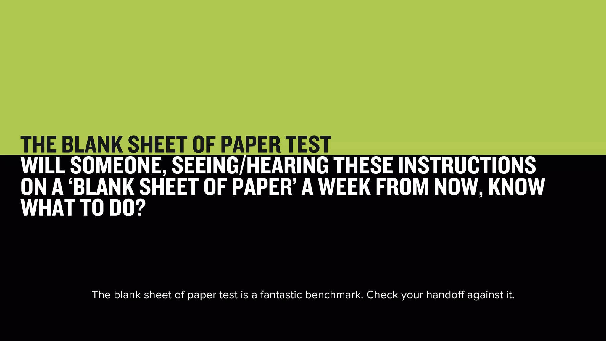 47 
THE BLANK SHEET OF PAPER TEST 
WILL SOMEONE, SEEING/HEARING THESE INSTRUCTIONS 
ON A ‘BLANK SHEET OF PAPER’ A WEEK FROM NOW, KNOW 
WHAT TO DO? 
The blank sheet of paper test is a fantastic benchmark. Check your handoff against it. 
 
