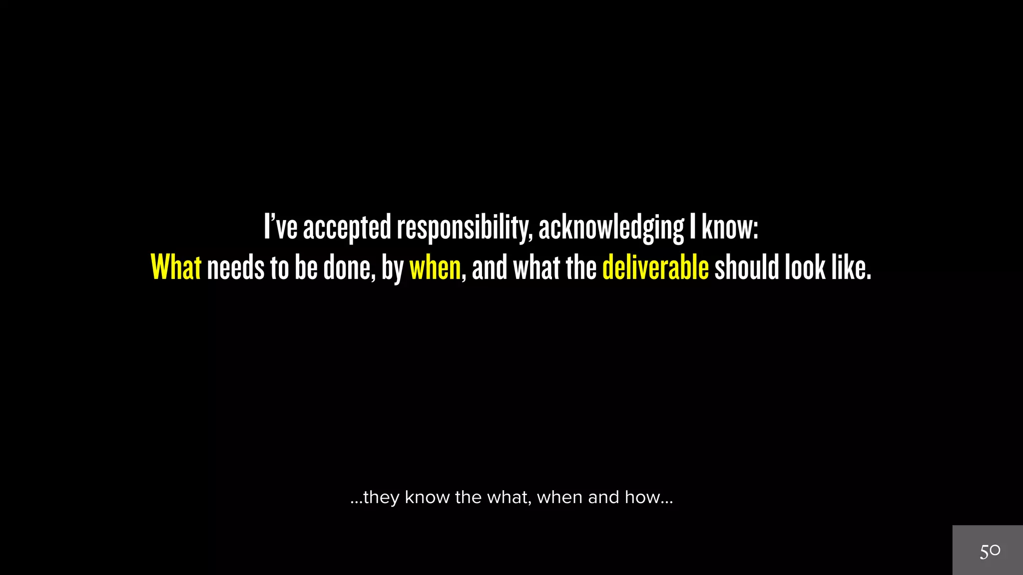 50 
I’ve accepted responsibility, acknowledging I know: 
What needs to be done, by when, and what the deliverable should look like. 
…they know the what, when and how… 
 