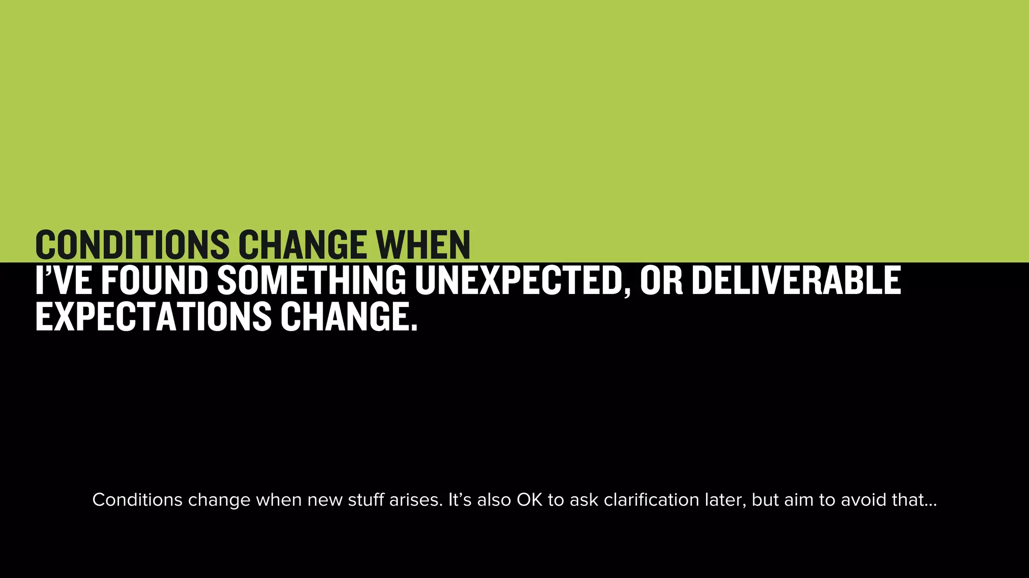 52 
CONDITIONS CHANGE WHEN 
I’VE FOUND SOMETHING UNEXPECTED, OR DELIVERABLE 
EXPECTATIONS CHANGE. 
Conditions change when new stuff arises. It’s also OK to ask clarification later, but aim to avoid that… 
 