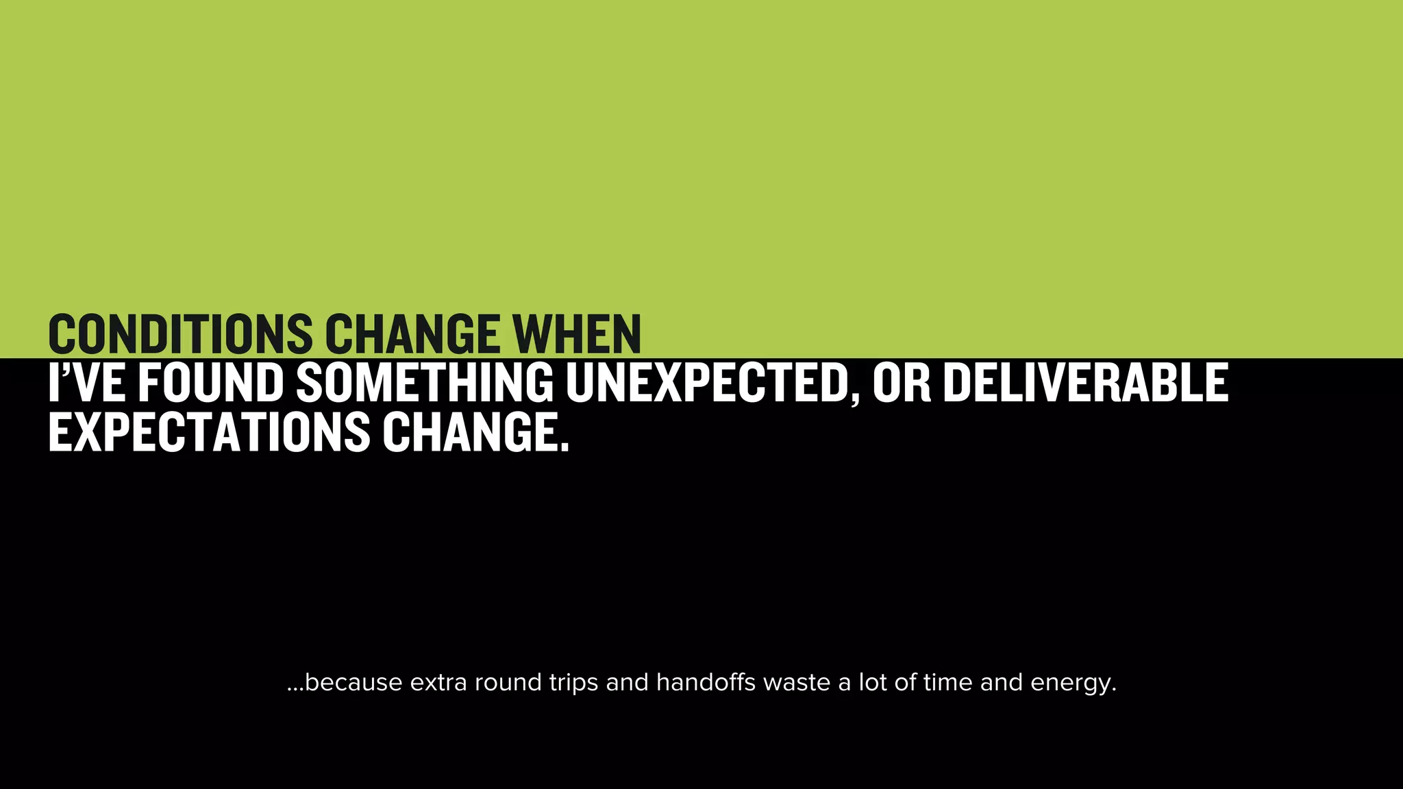 53 
CONDITIONS CHANGE WHEN 
I’VE FOUND SOMETHING UNEXPECTED, OR DELIVERABLE 
EXPECTATIONS CHANGE. 
…because extra round trips and handoffs waste a lot of time and energy. 
 