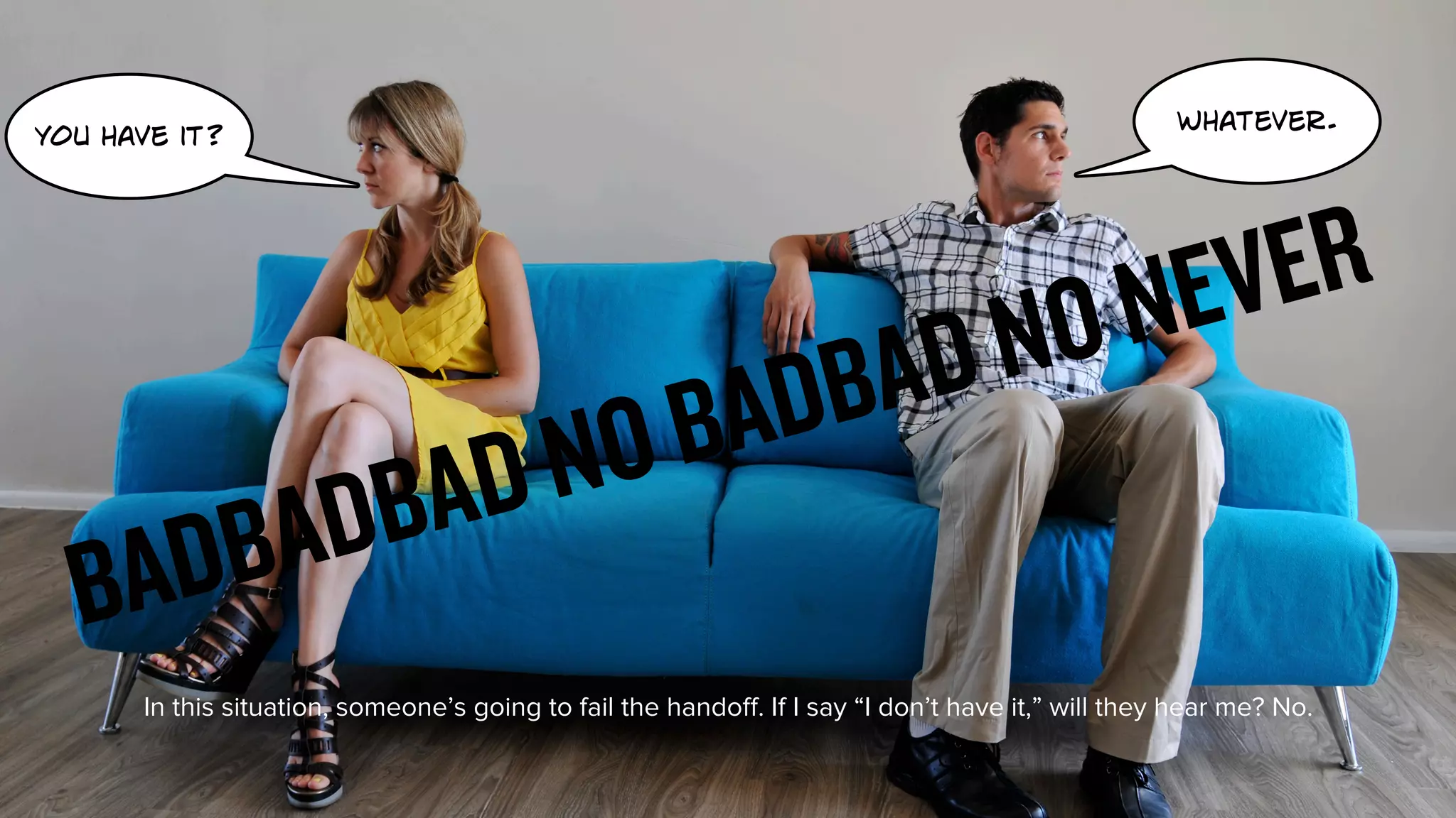 59 
you have it? whatever. 
BADBADBAD NO BADBAD NO NEVER 
In this situation, someone’s going to fail the handoff. If I say “I don’t have it,” will they hear me? No. 
 