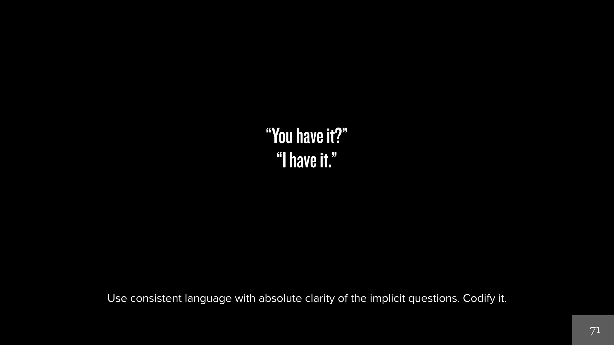 71 
“You have it?” 
“I have it.” 
Use consistent language with absolute clarity of the implicit questions. Codify it. 
 