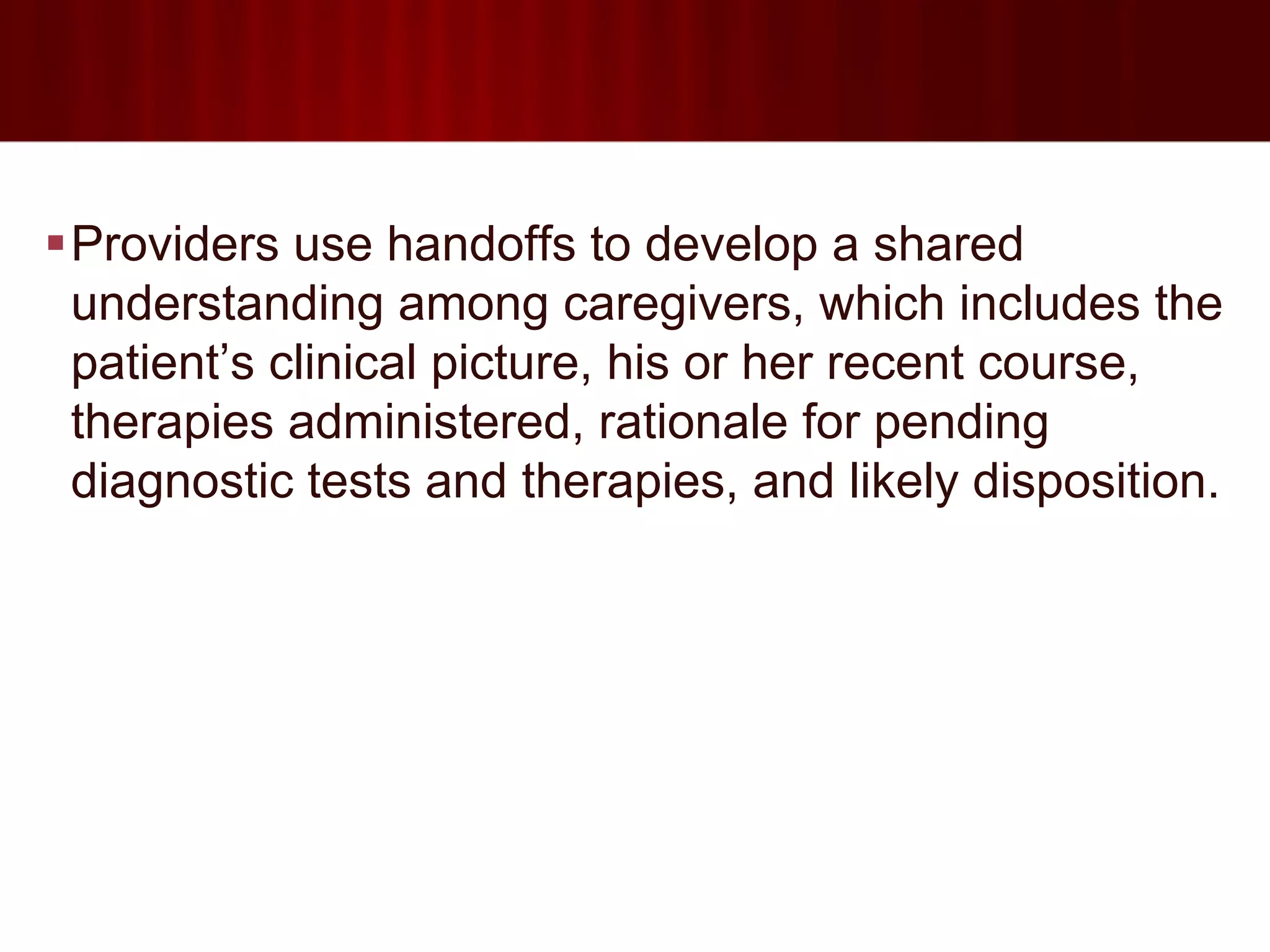 Providers use handoffs to develop a shared
 understanding among caregivers, which includes the
 patient’s clinical picture, his or her recent course,
 therapies administered, rationale for pending
 diagnostic tests and therapies, and likely disposition.
 