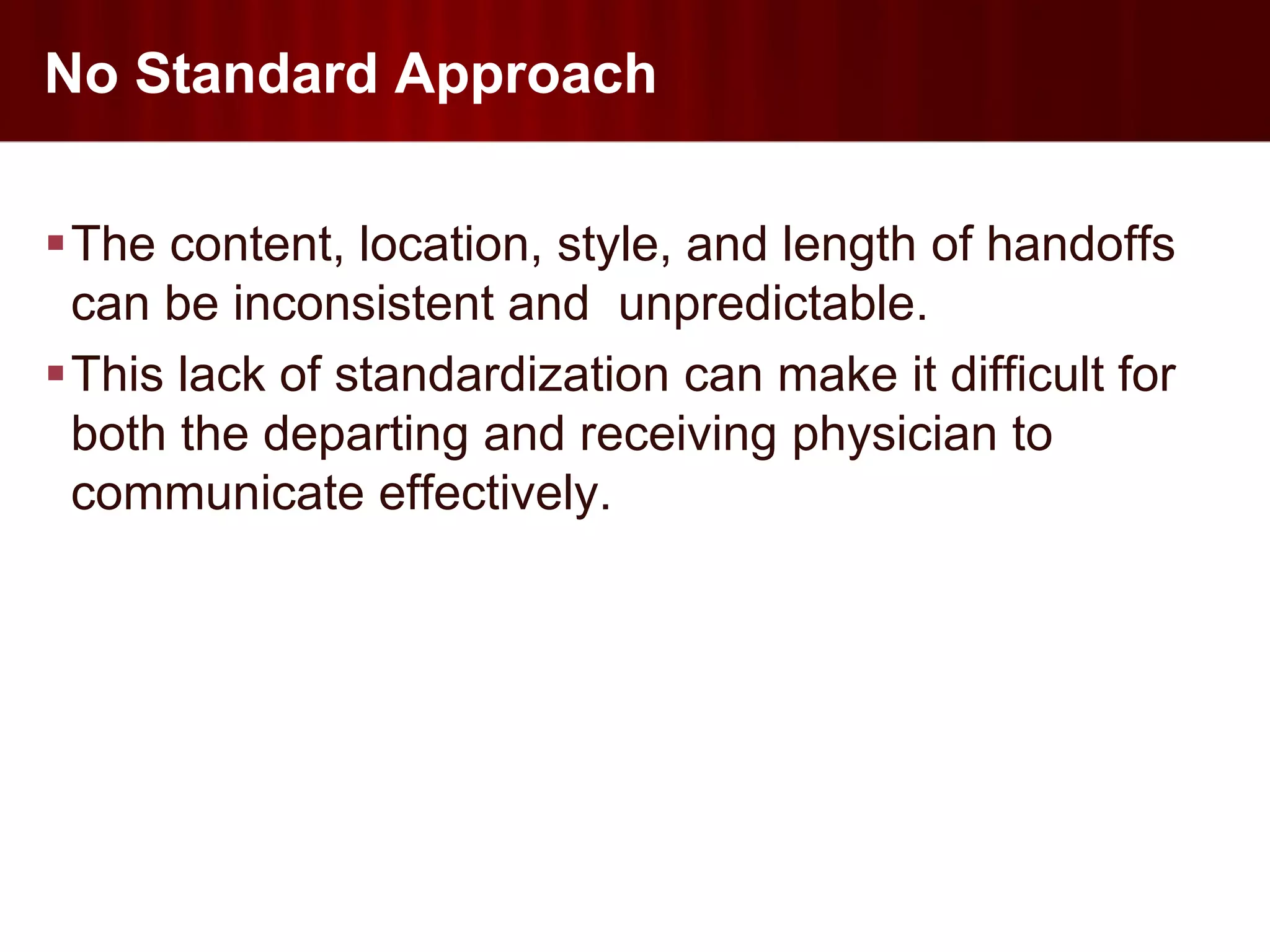 No Standard Approach

The content, location, style, and length of handoffs
 can be inconsistent and unpredictable.
This lack of standardization can make it difficult for
 both the departing and receiving physician to
 communicate effectively.
 