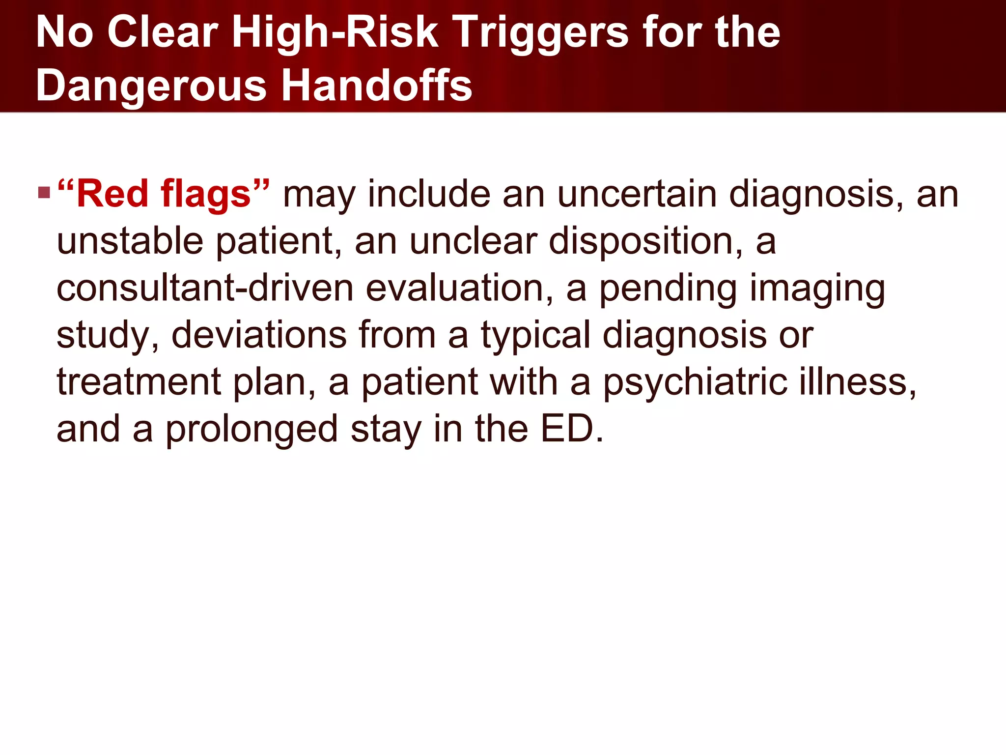 No Clear High-Risk Triggers for the
Dangerous Handoffs

“Red flags” may include an uncertain diagnosis, an
 unstable patient, an unclear disposition, a
 consultant-driven evaluation, a pending imaging
 study, deviations from a typical diagnosis or
 treatment plan, a patient with a psychiatric illness,
 and a prolonged stay in the ED.
 