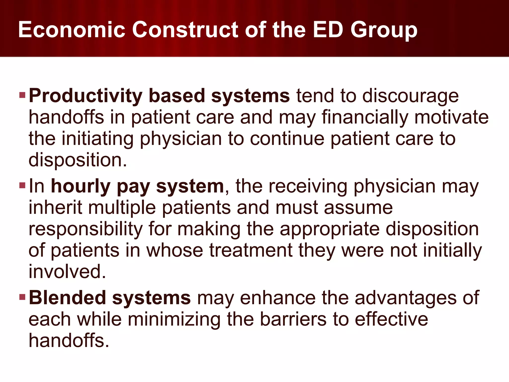Economic Construct of the ED Group

Productivity based systems tend to discourage
 handoffs in patient care and may financially motivate
 the initiating physician to continue patient care to
 disposition.
In hourly pay system, the receiving physician may
 inherit multiple patients and must assume
 responsibility for making the appropriate disposition
 of patients in whose treatment they were not initially
 involved.
Blended systems may enhance the advantages of
 each while minimizing the barriers to effective
 handoffs.
 