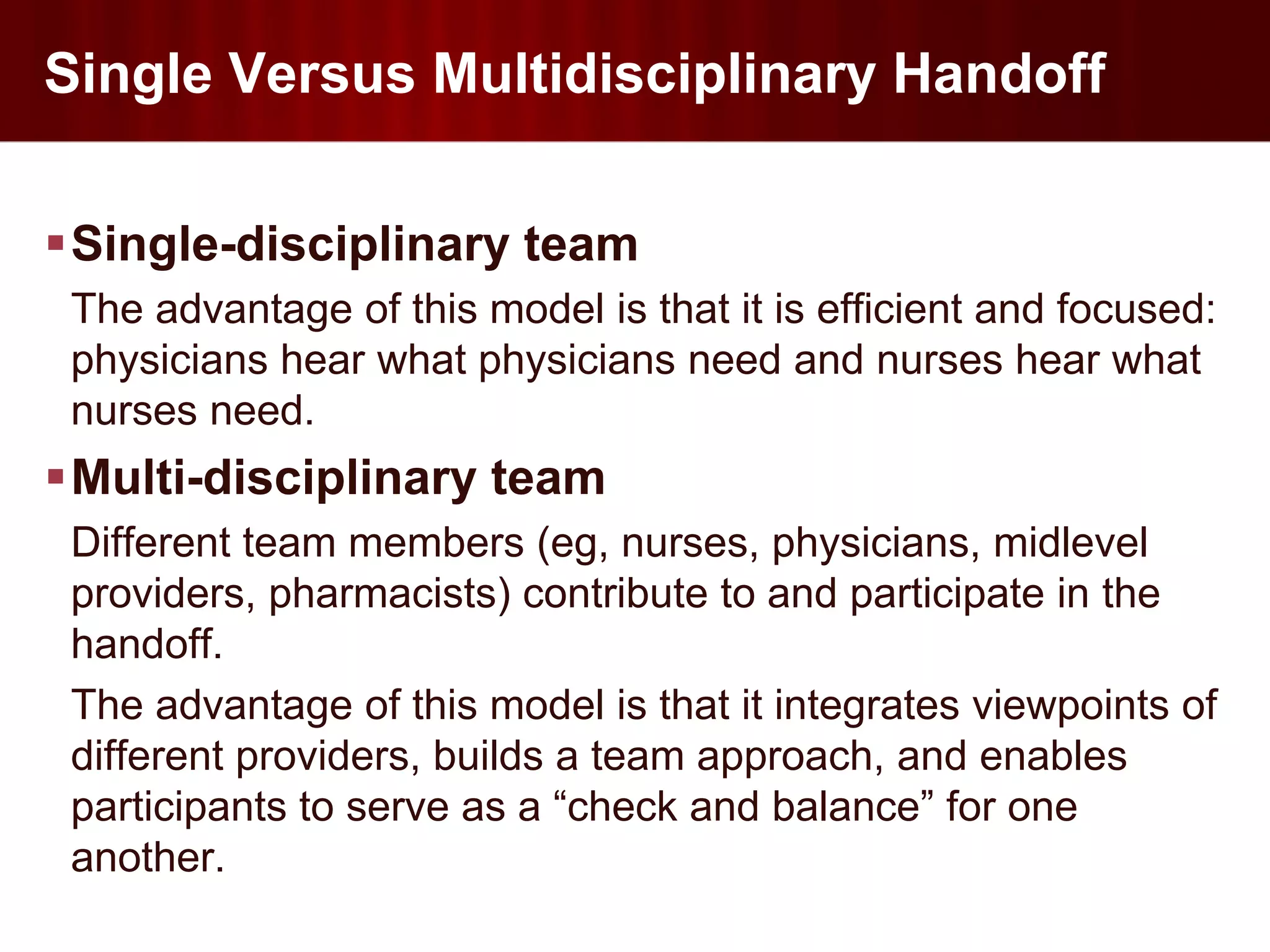 Single Versus Multidisciplinary Handoff

Single-disciplinary team
 The advantage of this model is that it is efficient and focused:
 physicians hear what physicians need and nurses hear what
 nurses need.
Multi-disciplinary team
 Different team members (eg, nurses, physicians, midlevel
 providers, pharmacists) contribute to and participate in the
 handoff.
 The advantage of this model is that it integrates viewpoints of
 different providers, builds a team approach, and enables
 participants to serve as a “check and balance” for one
 another.
 